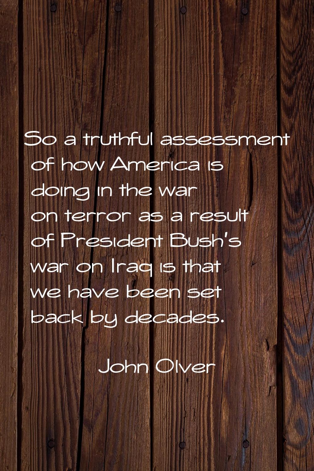 So a truthful assessment of how America is doing in the war on terror as a result of President Bush