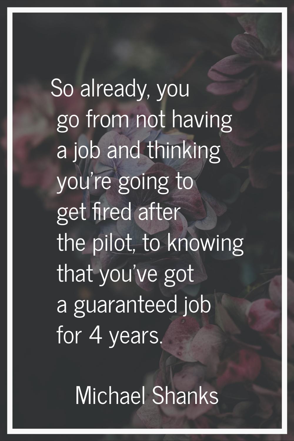 So already, you go from not having a job and thinking you're going to get fired after the pilot, to