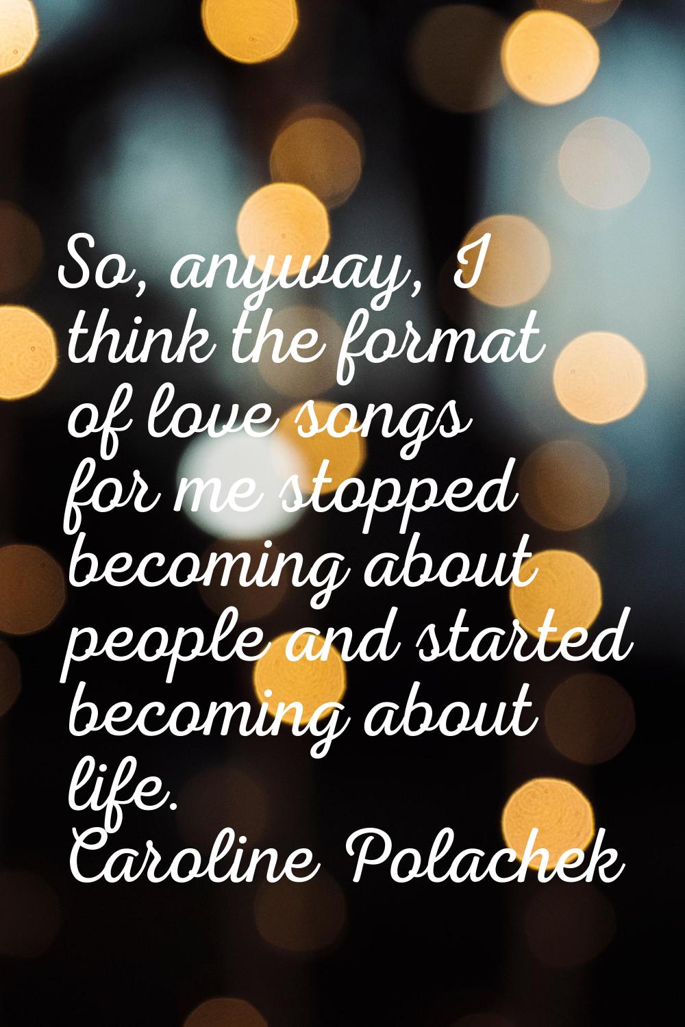 So, anyway, I think the format of love songs for me stopped becoming about people and started becom