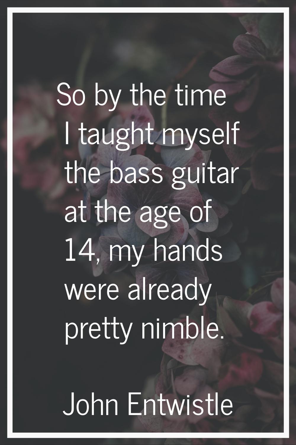 So by the time I taught myself the bass guitar at the age of 14, my hands were already pretty nimbl