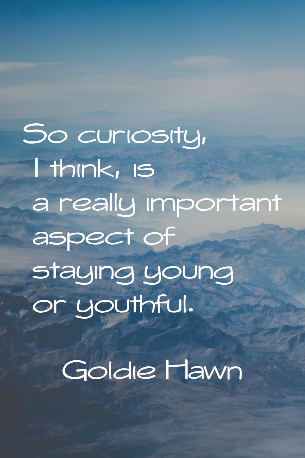 So curiosity, I think, is a really important aspect of staying young or youthful.