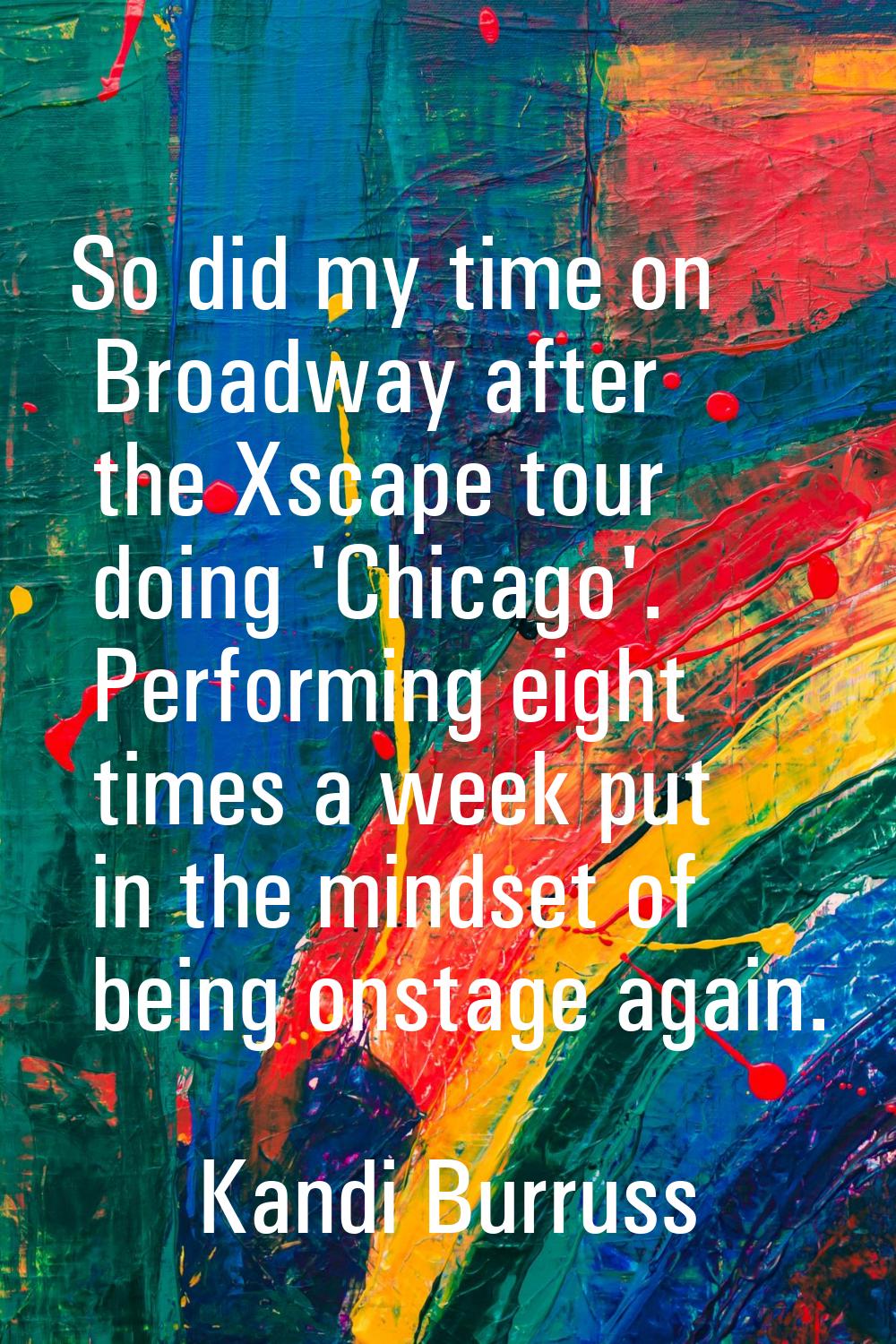 So did my time on Broadway after the Xscape tour doing 'Chicago'. Performing eight times a week put