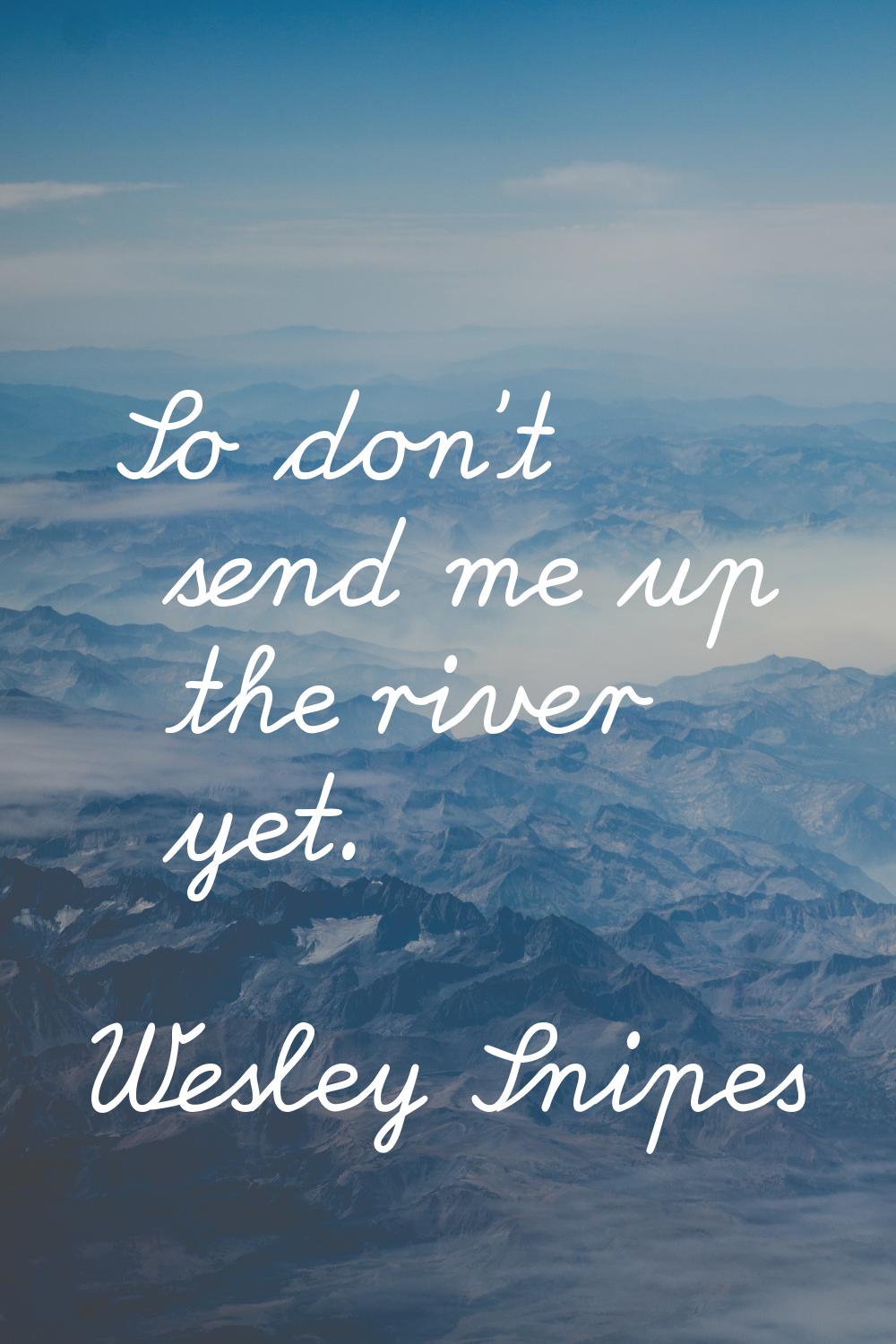 So don't send me up the river yet.
