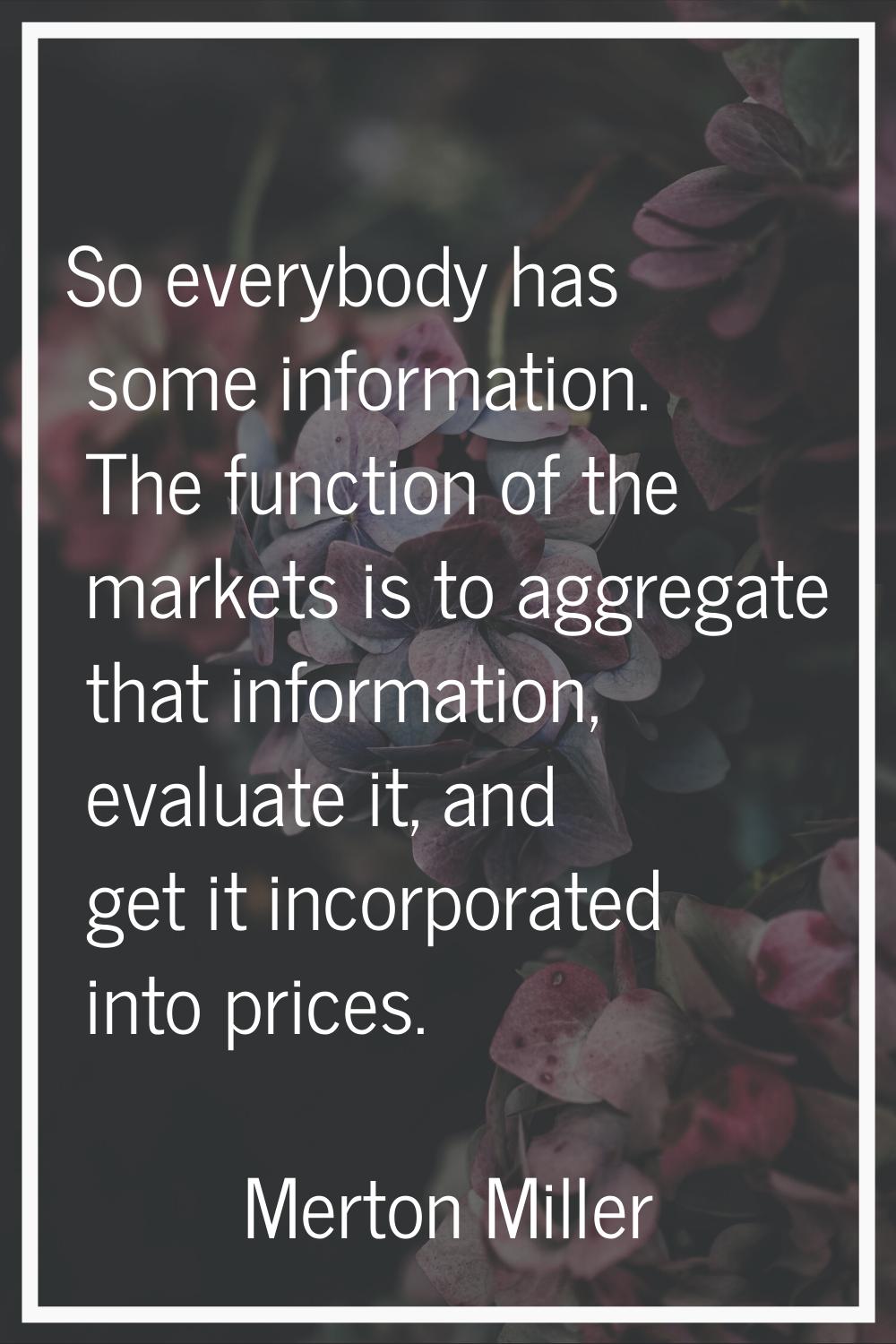 So everybody has some information. The function of the markets is to aggregate that information, ev
