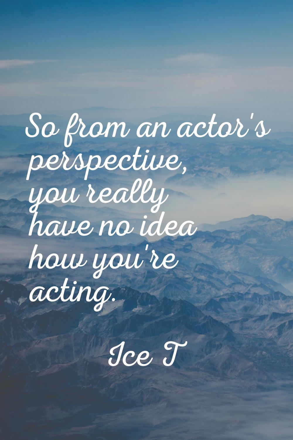 So from an actor's perspective, you really have no idea how you're acting.