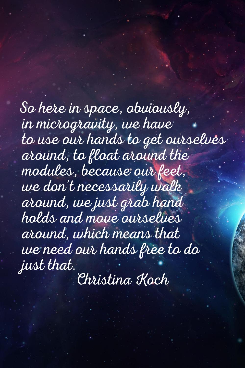So here in space, obviously, in microgravity, we have to use our hands to get ourselves around, to 