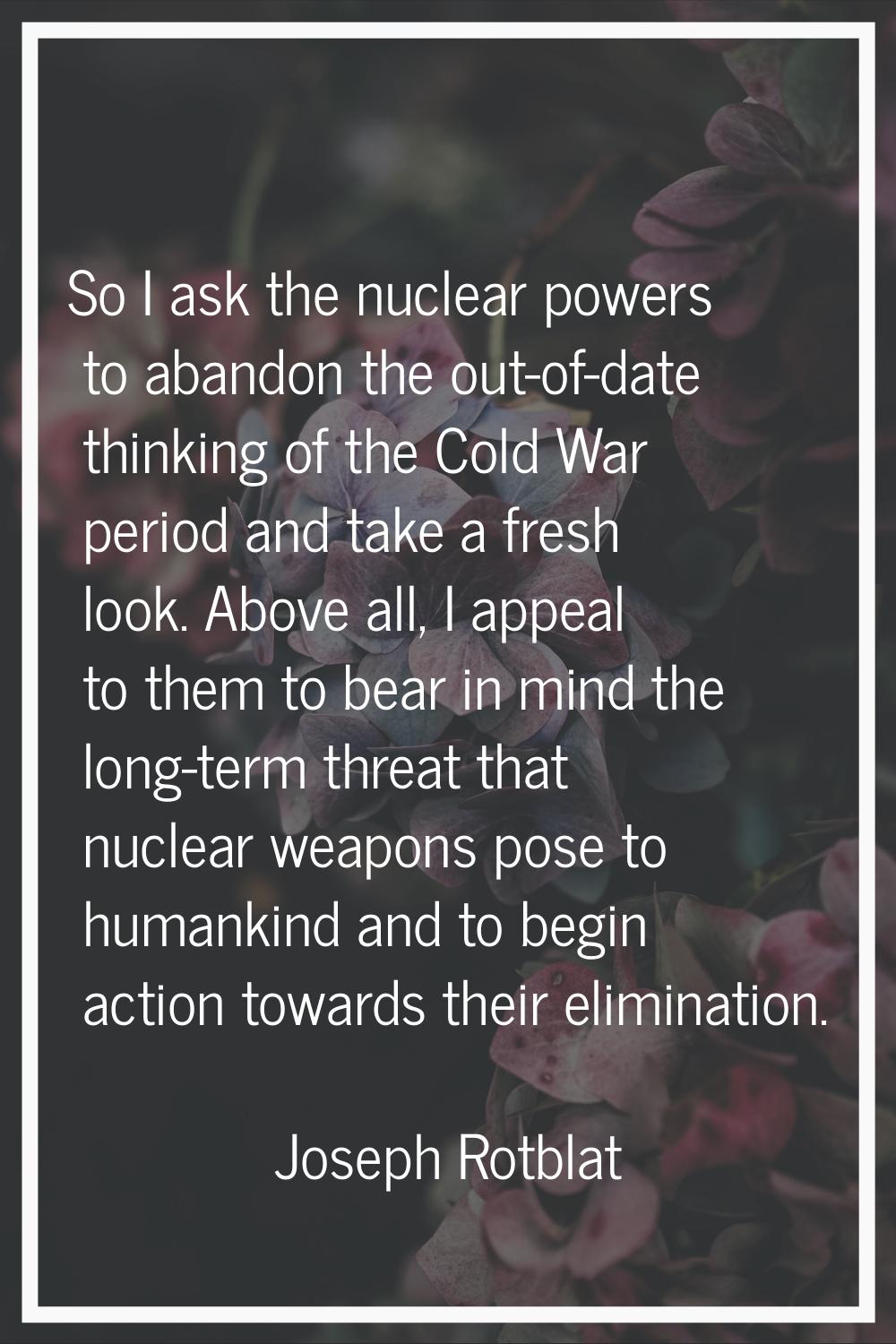 So I ask the nuclear powers to abandon the out-of-date thinking of the Cold War period and take a f
