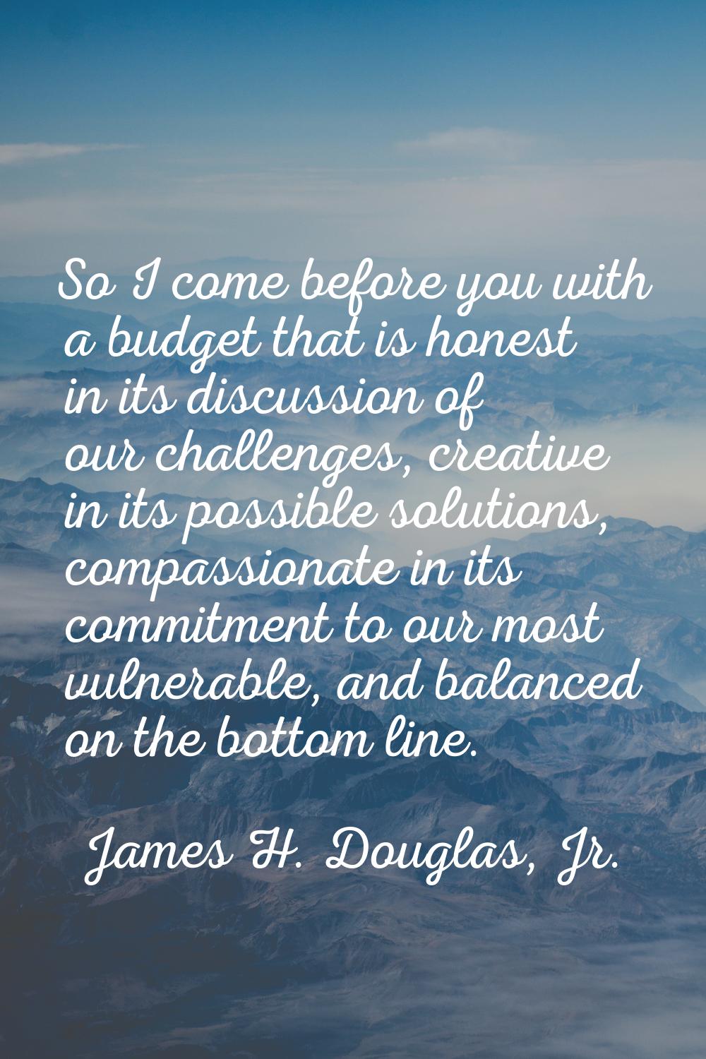 So I come before you with a budget that is honest in its discussion of our challenges, creative in 