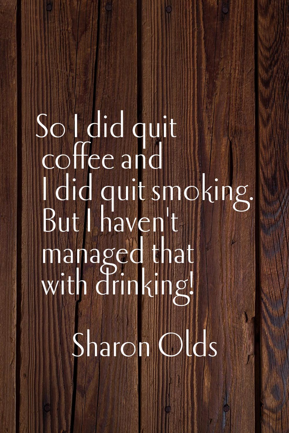 So I did quit coffee and I did quit smoking. But I haven't managed that with drinking!