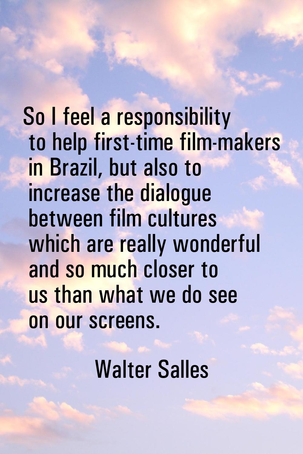 So I feel a responsibility to help first-time film-makers in Brazil, but also to increase the dialo