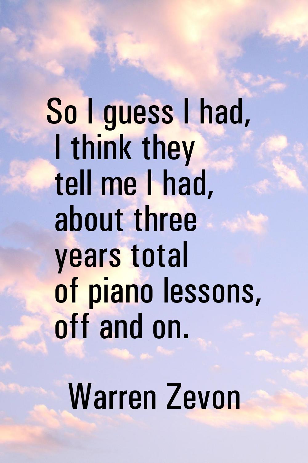 So I guess I had, I think they tell me I had, about three years total of piano lessons, off and on.