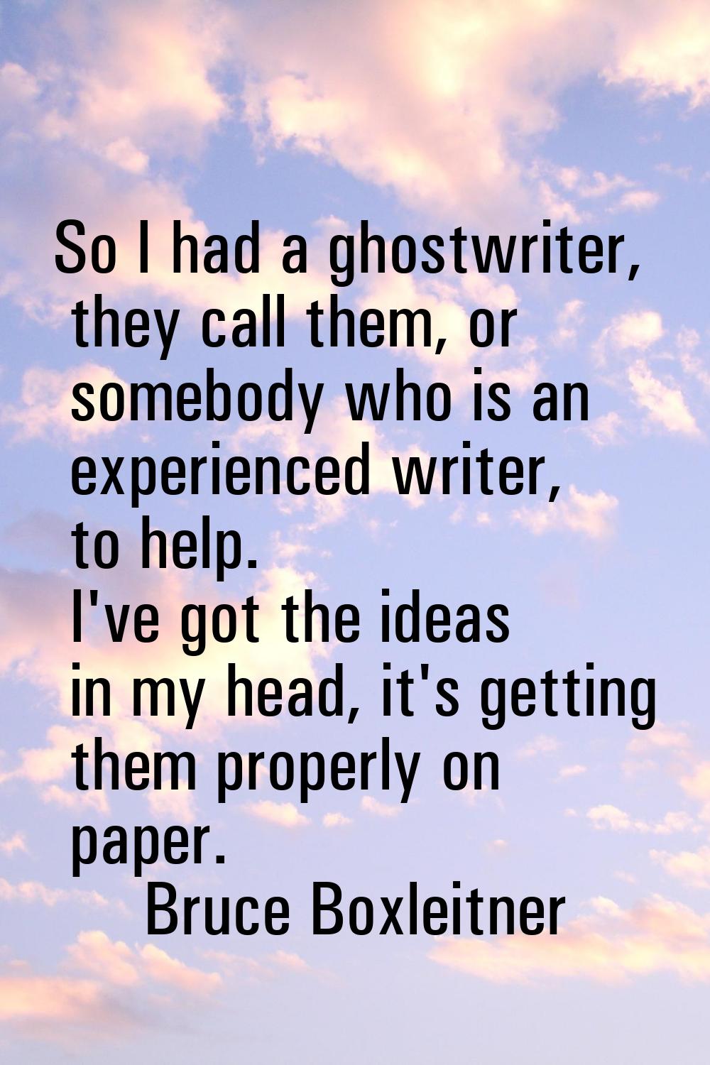 So I had a ghostwriter, they call them, or somebody who is an experienced writer, to help. I've got