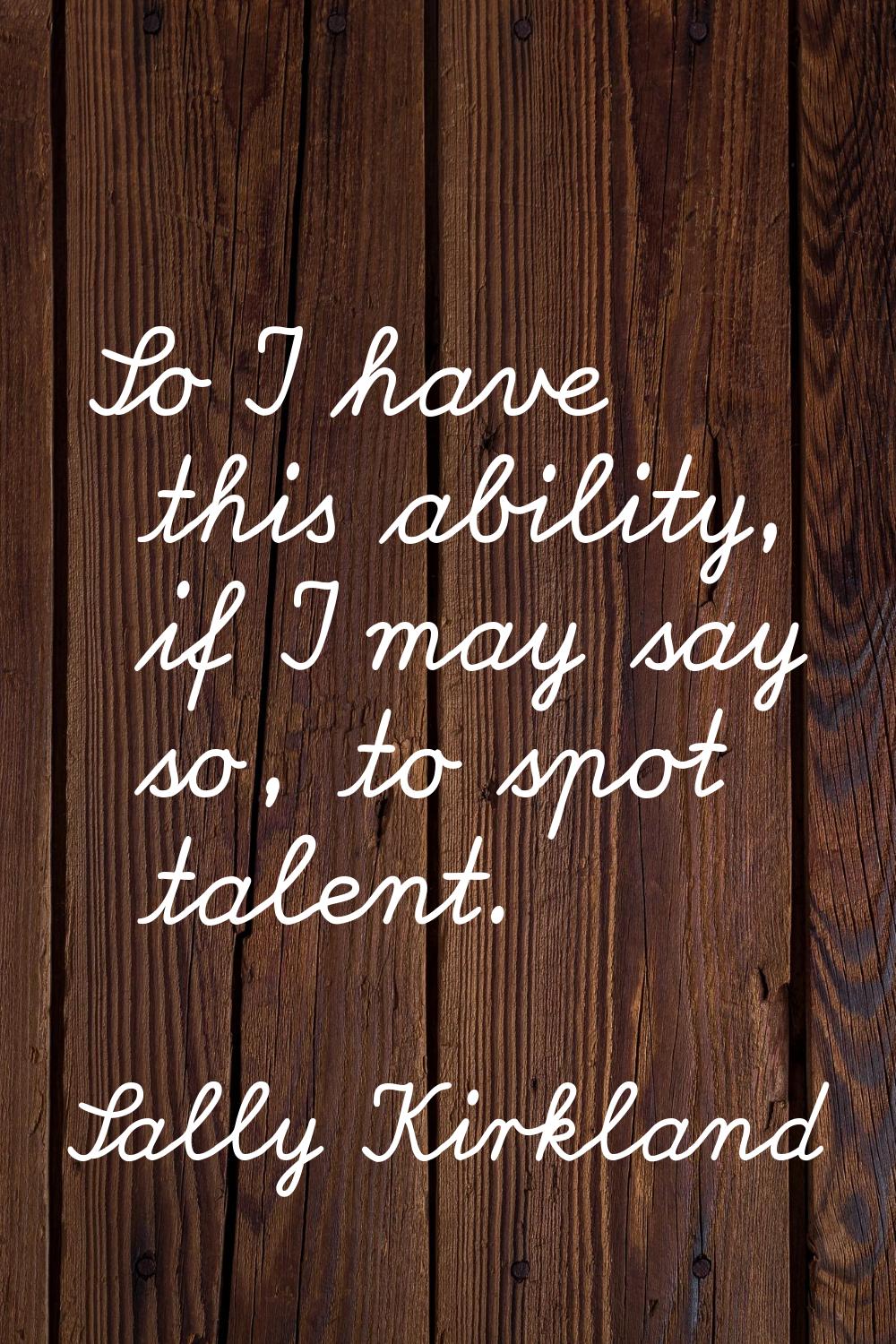 So I have this ability, if I may say so, to spot talent.
