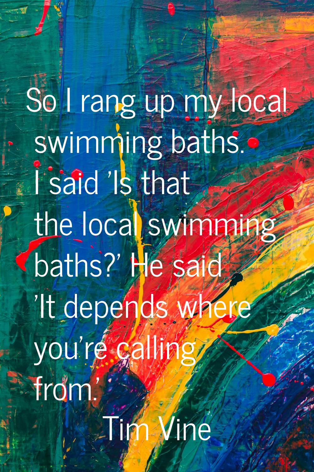 So I rang up my local swimming baths. I said 'Is that the local swimming baths?' He said 'It depend