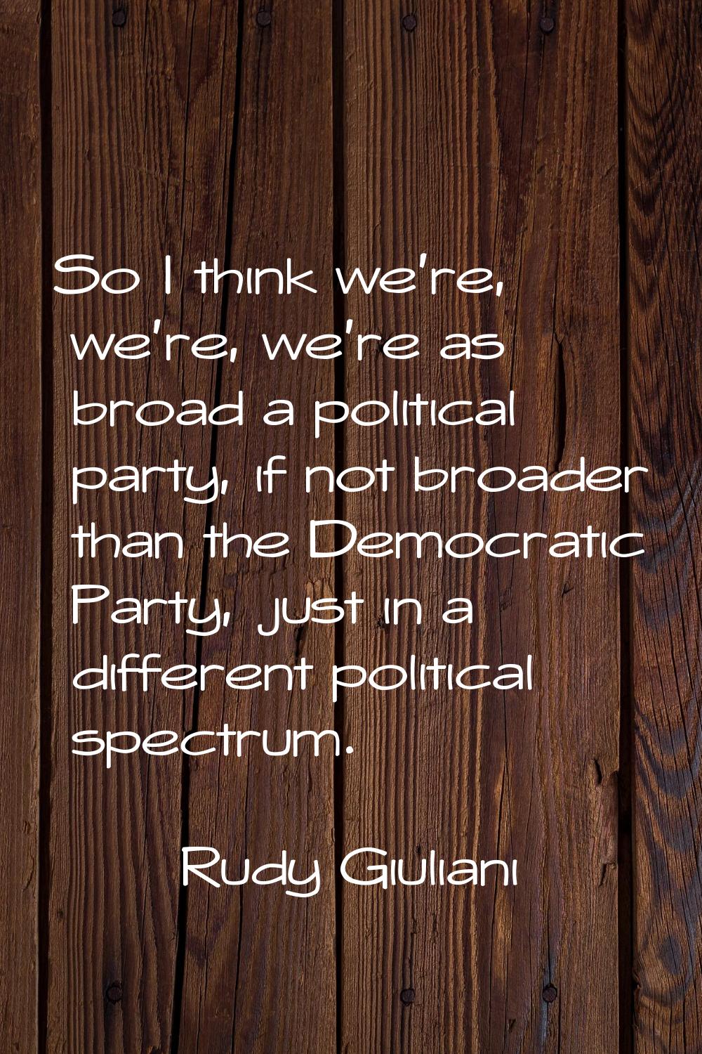 So I think we're, we're, we're as broad a political party, if not broader than the Democratic Party