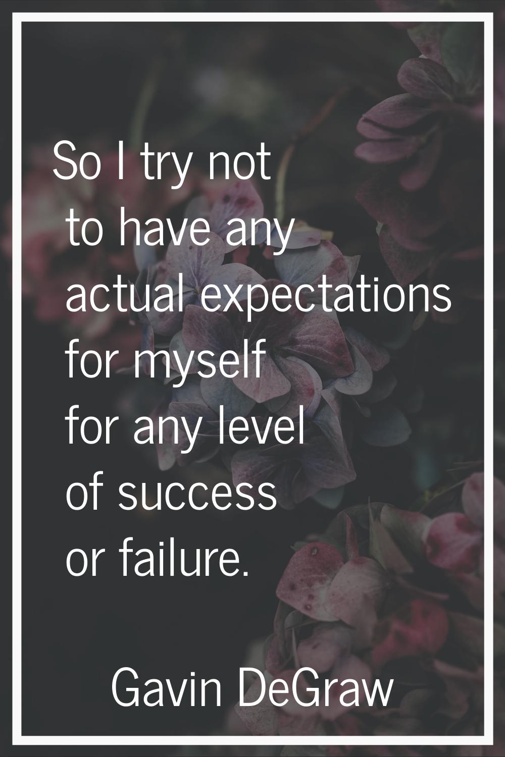 So I try not to have any actual expectations for myself for any level of success or failure.