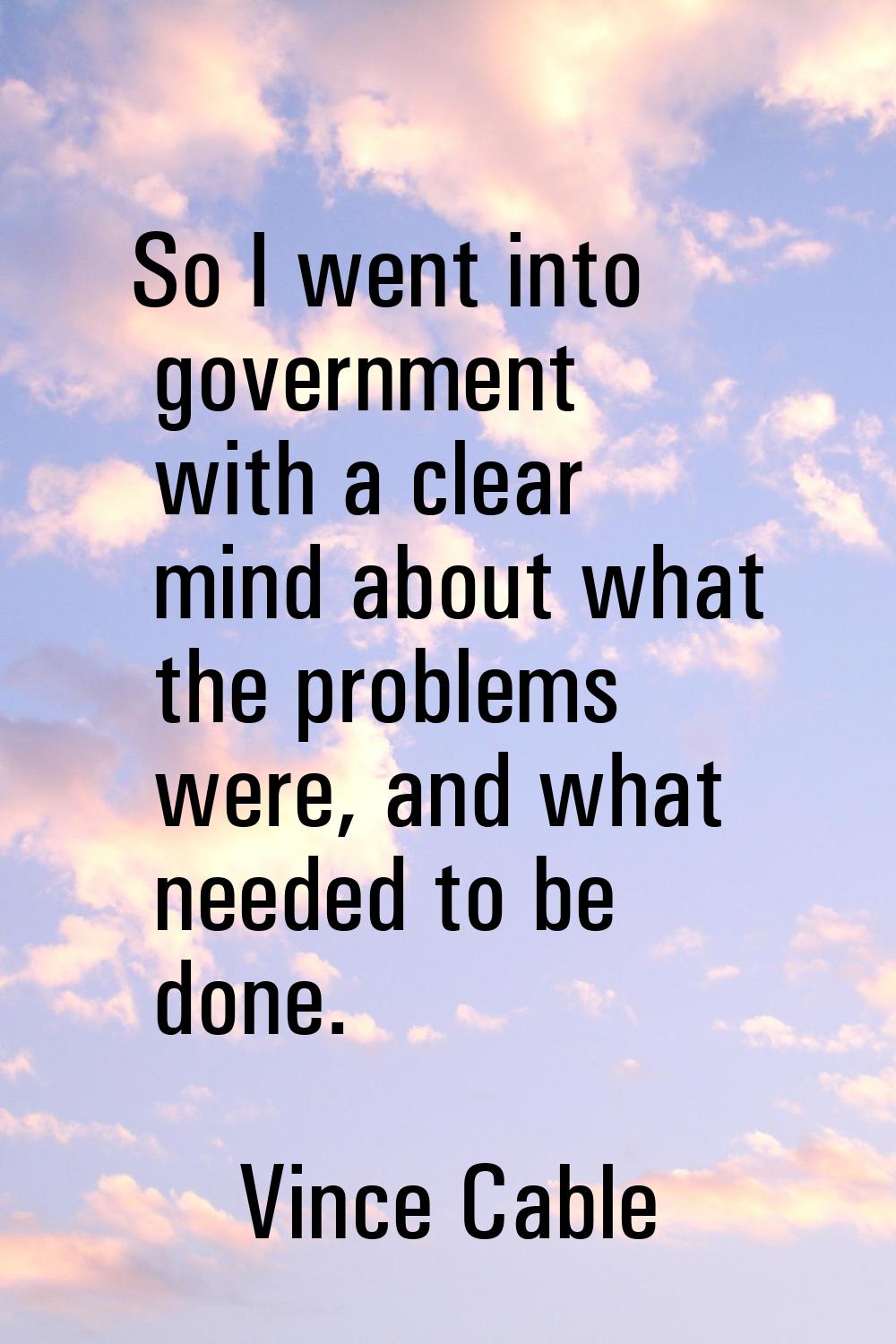 So I went into government with a clear mind about what the problems were, and what needed to be don
