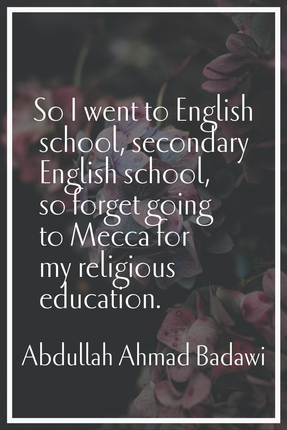 So I went to English school, secondary English school, so forget going to Mecca for my religious ed