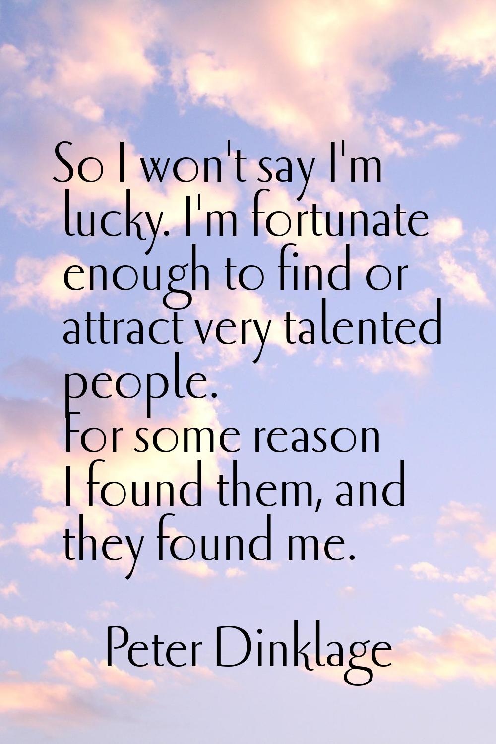 So I won't say I'm lucky. I'm fortunate enough to find or attract very talented people. For some re