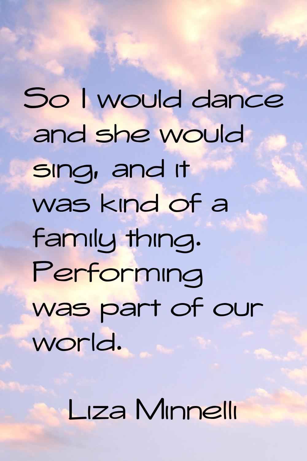 So I would dance and she would sing, and it was kind of a family thing. Performing was part of our 