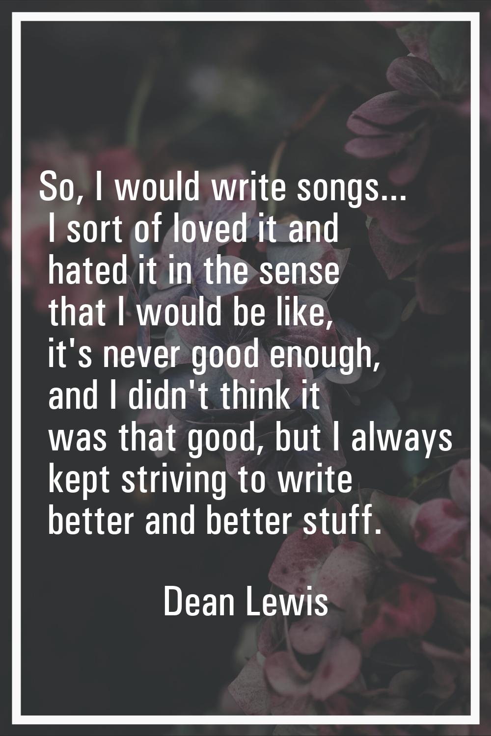 So, I would write songs... I sort of loved it and hated it in the sense that I would be like, it's 
