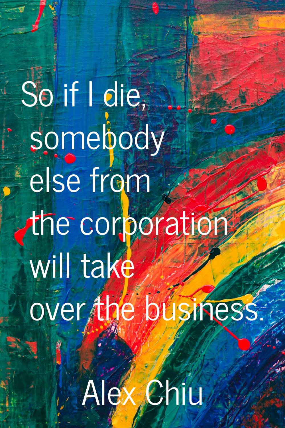 So if I die, somebody else from the corporation will take over the business.