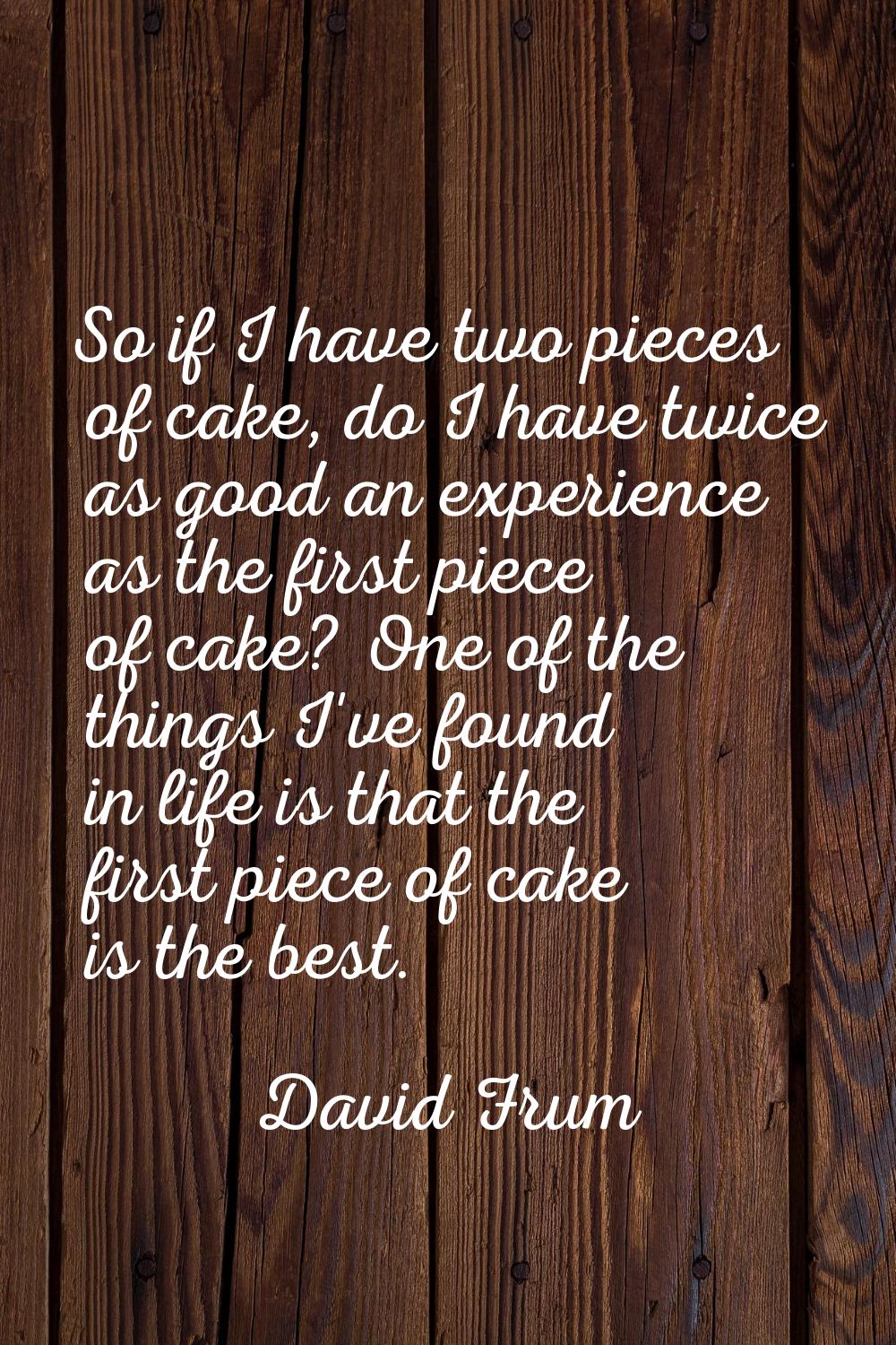 So if I have two pieces of cake, do I have twice as good an experience as the first piece of cake? 