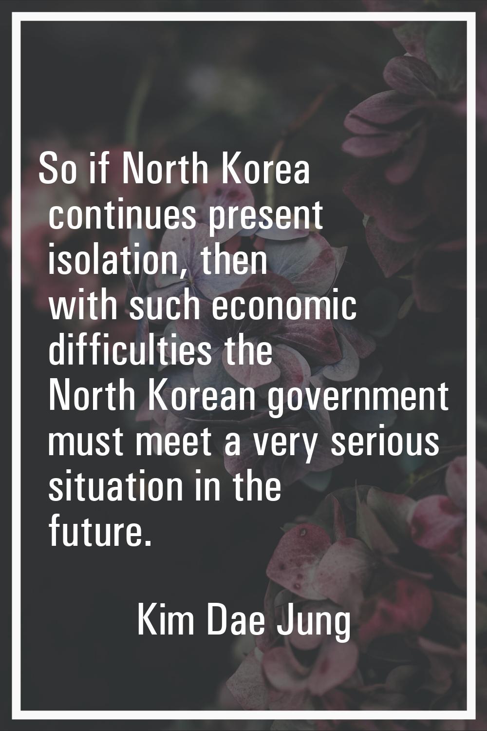 So if North Korea continues present isolation, then with such economic difficulties the North Korea