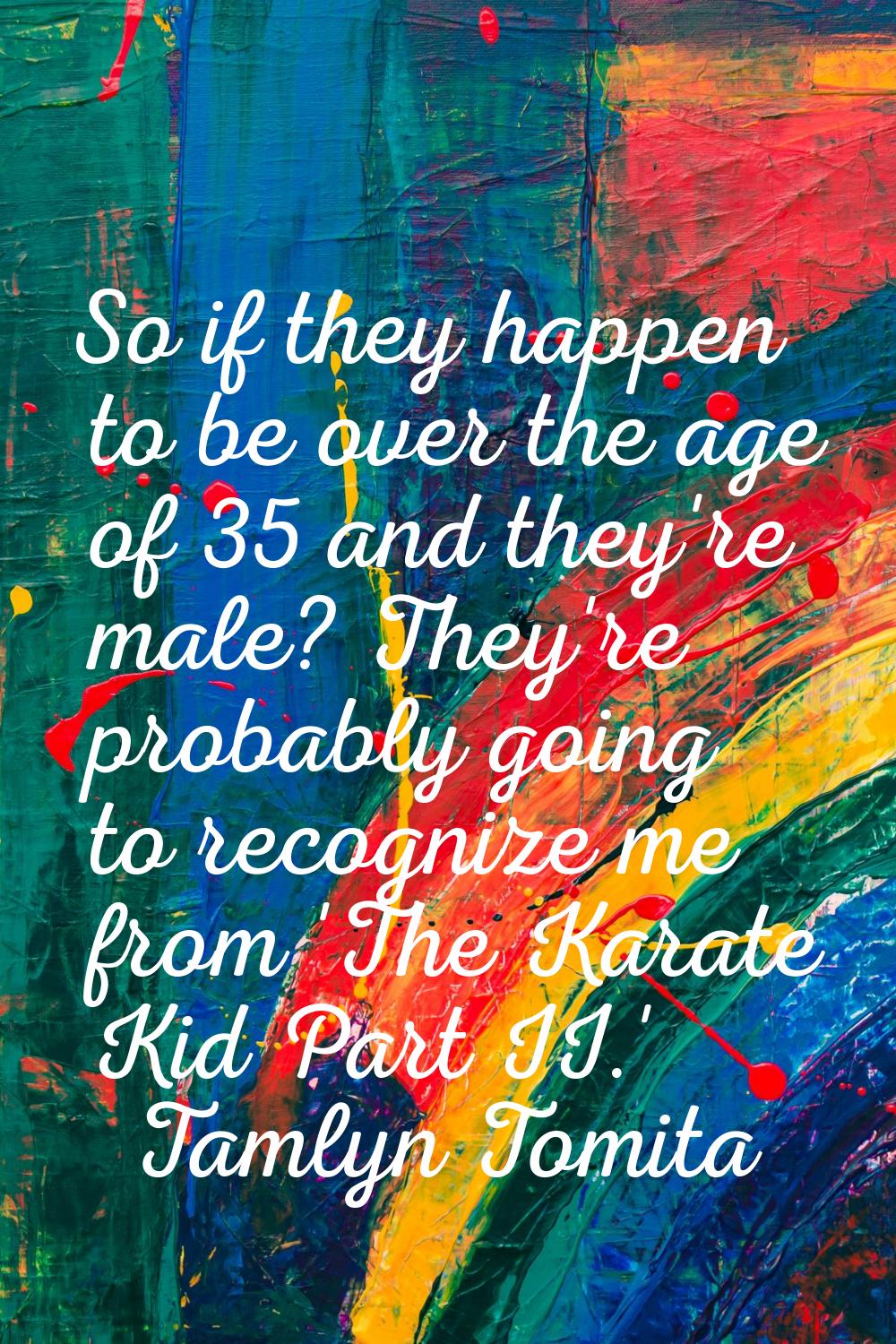 So if they happen to be over the age of 35 and they're male? They're probably going to recognize me