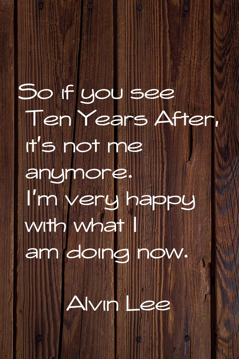 So if you see Ten Years After, it's not me anymore. I'm very happy with what I am doing now.