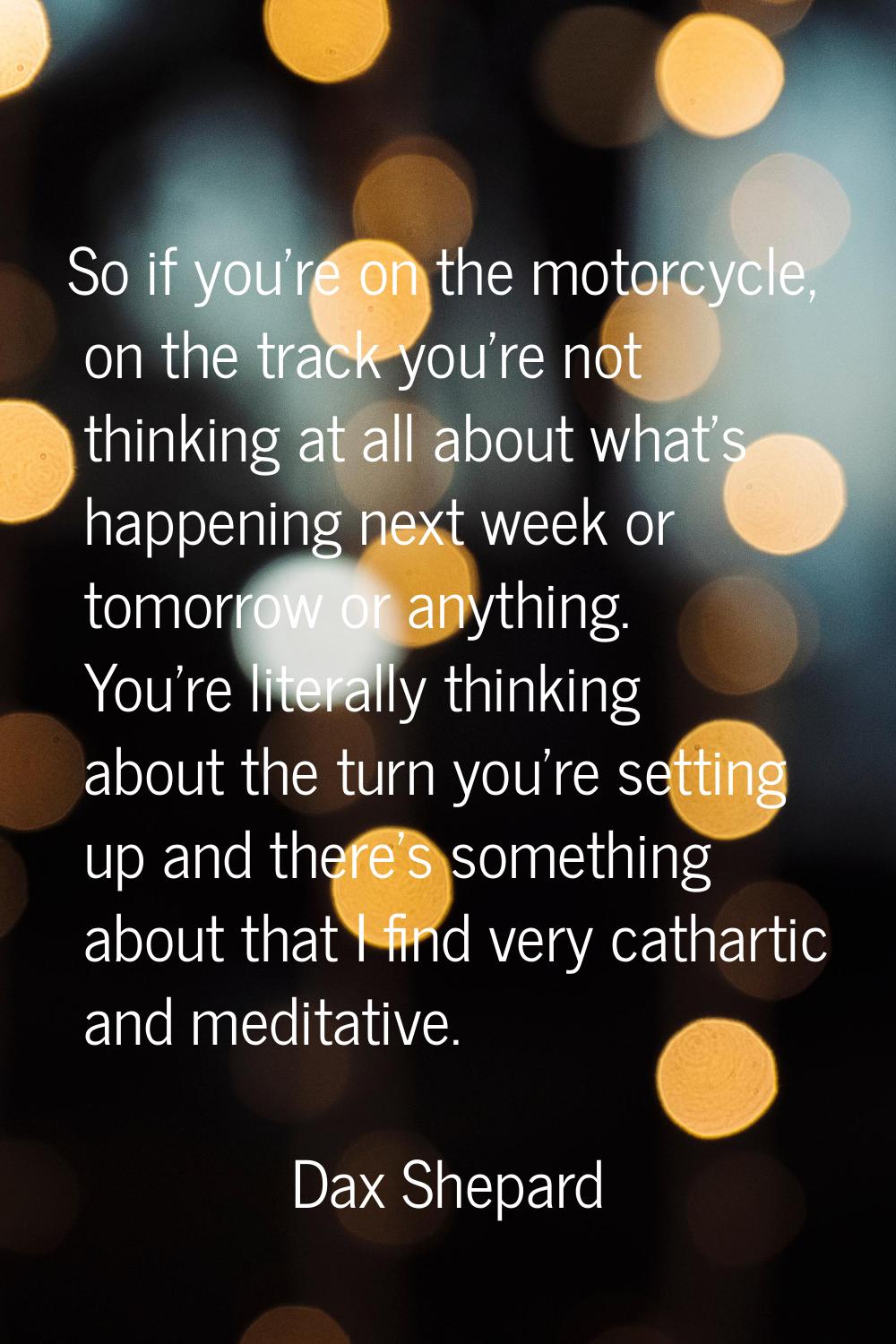 So if you're on the motorcycle, on the track you're not thinking at all about what's happening next