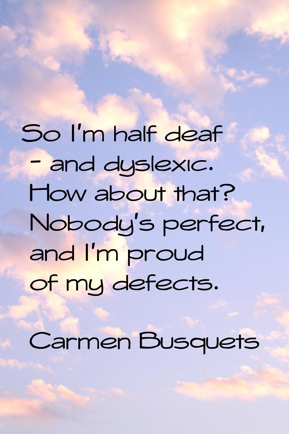 So I'm half deaf - and dyslexic. How about that? Nobody's perfect, and I'm proud of my defects.