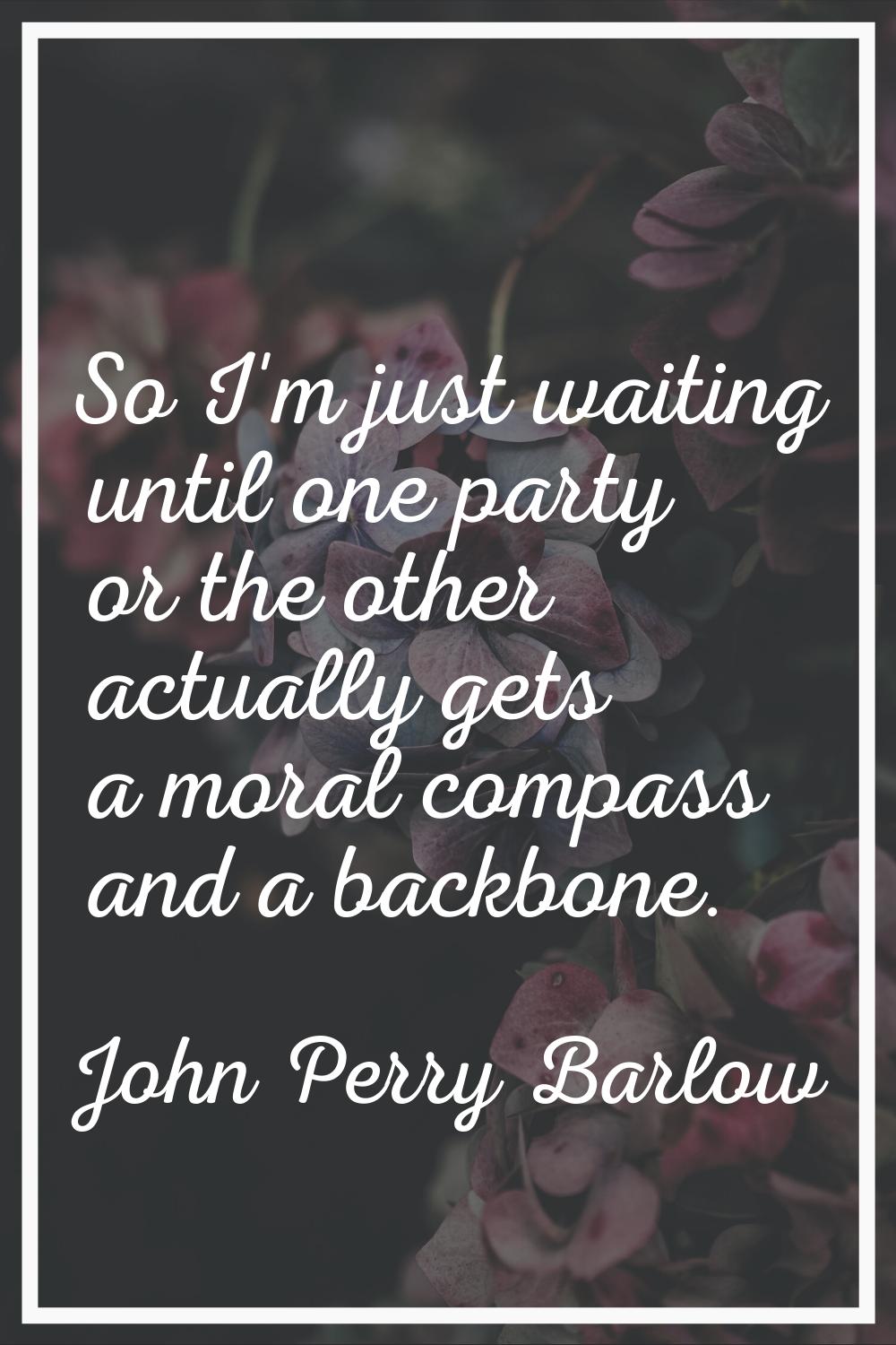 So I'm just waiting until one party or the other actually gets a moral compass and a backbone.