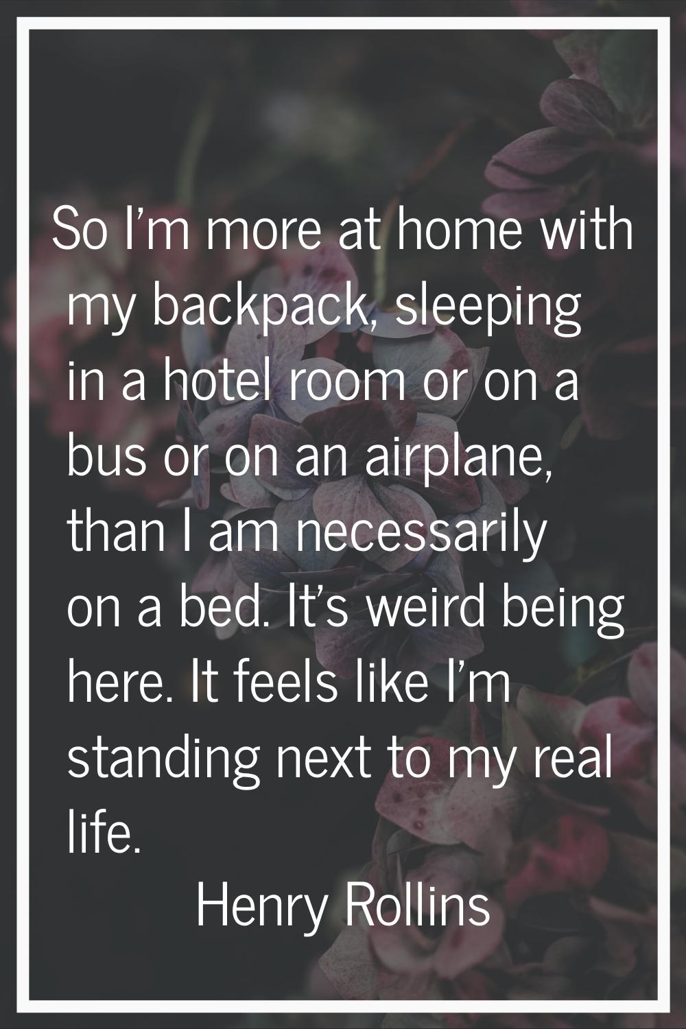 So I'm more at home with my backpack, sleeping in a hotel room or on a bus or on an airplane, than 