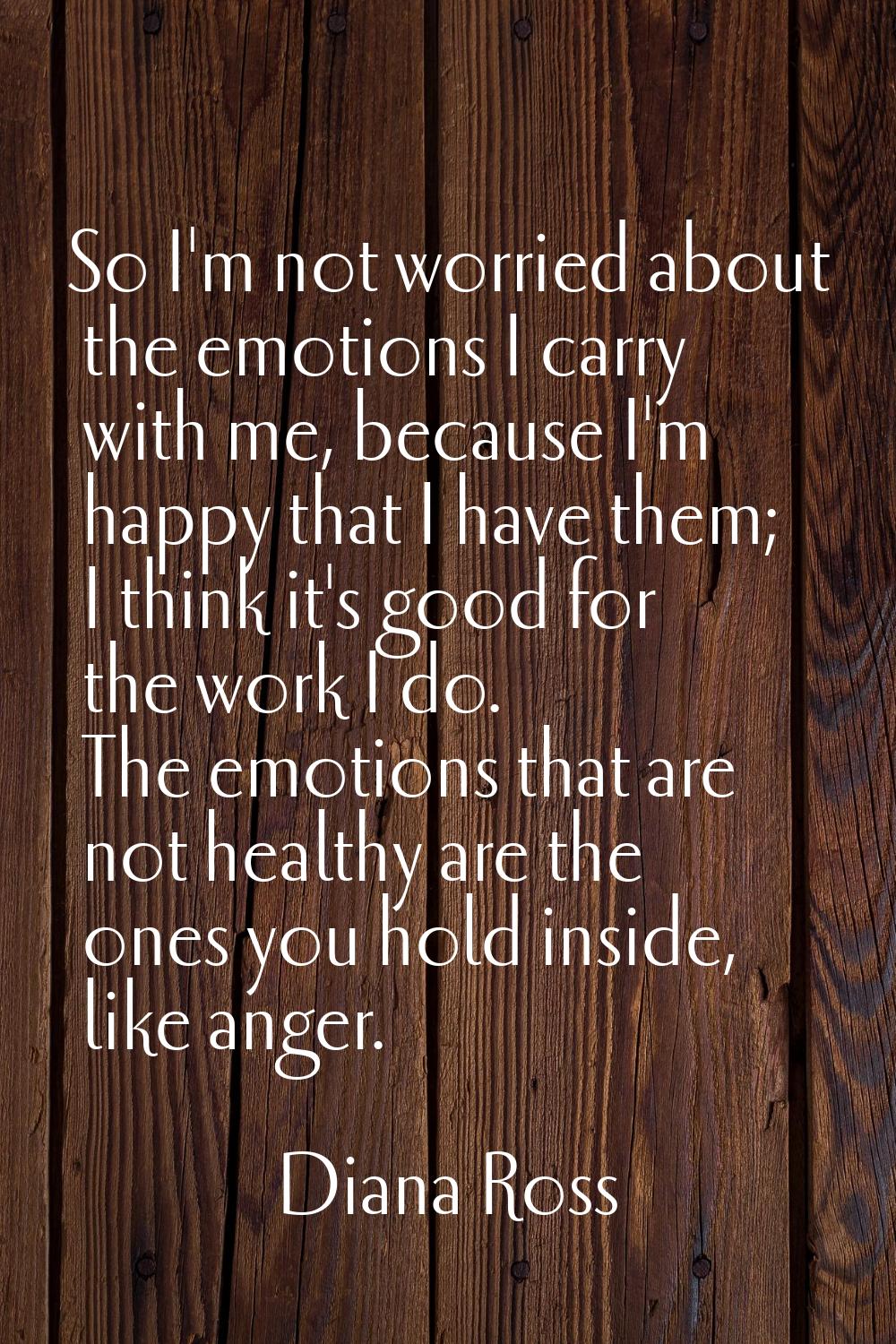 So I'm not worried about the emotions I carry with me, because I'm happy that I have them; I think 