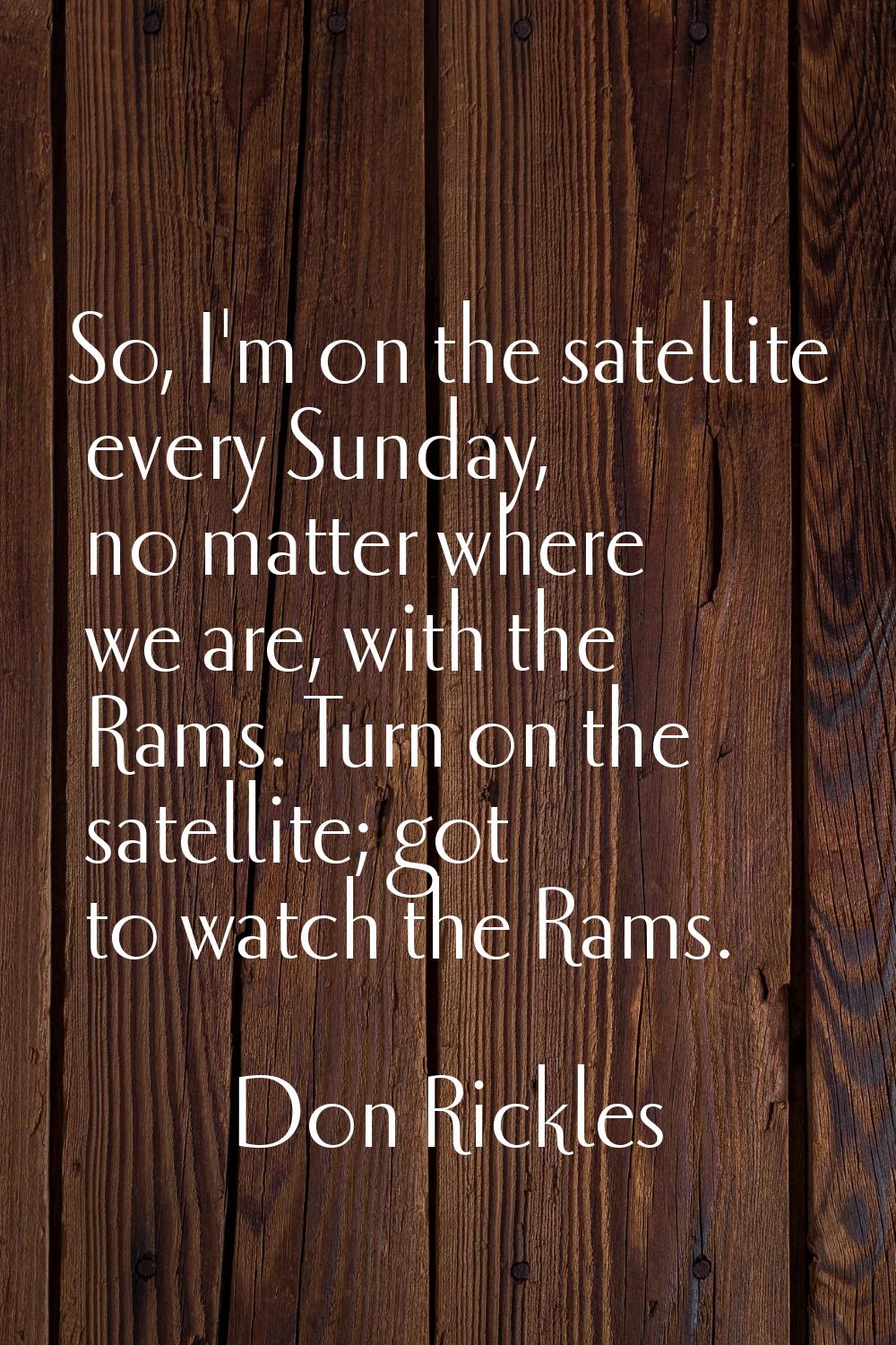 So, I'm on the satellite every Sunday, no matter where we are, with the Rams. Turn on the satellite