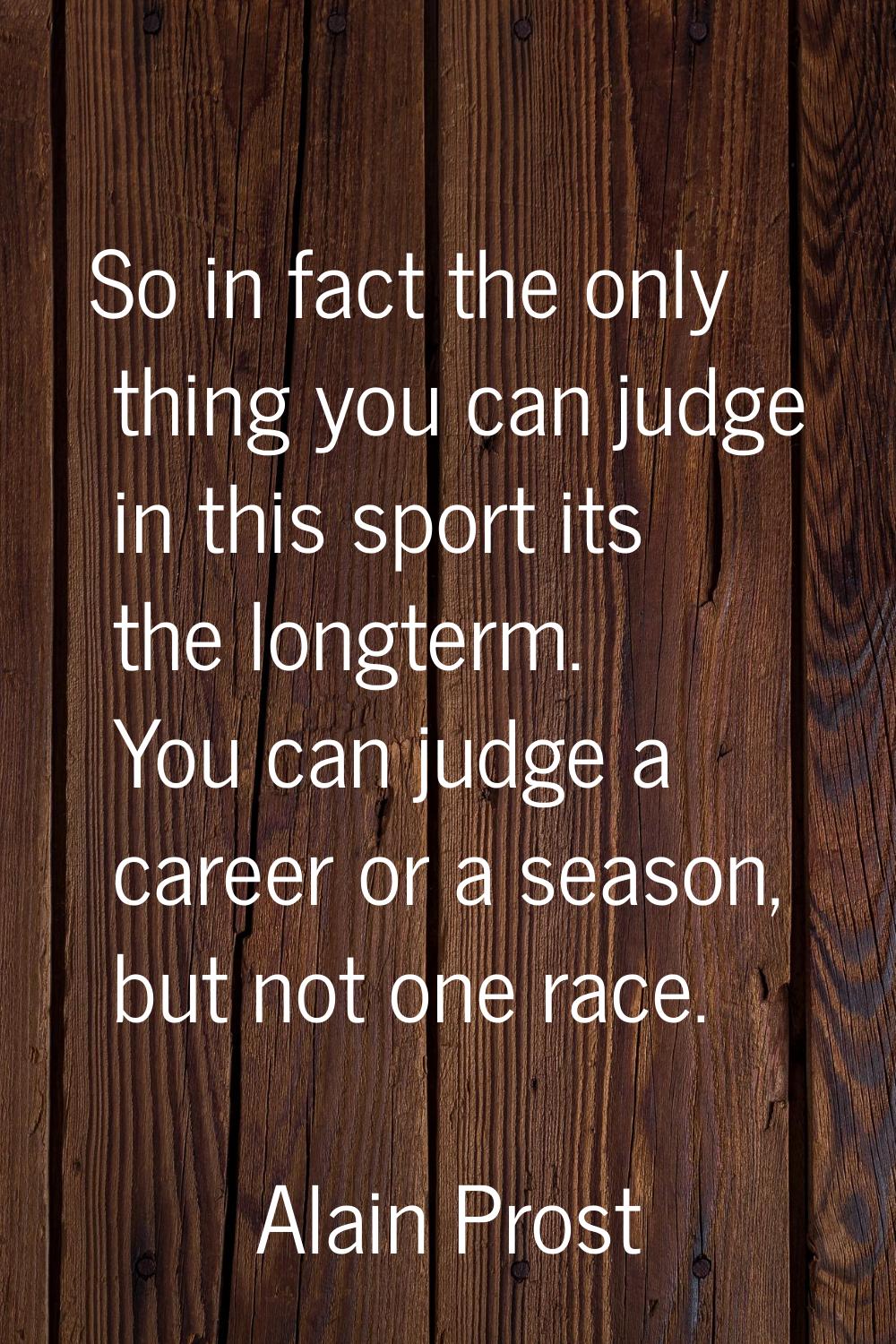 So in fact the only thing you can judge in this sport its the longterm. You can judge a career or a