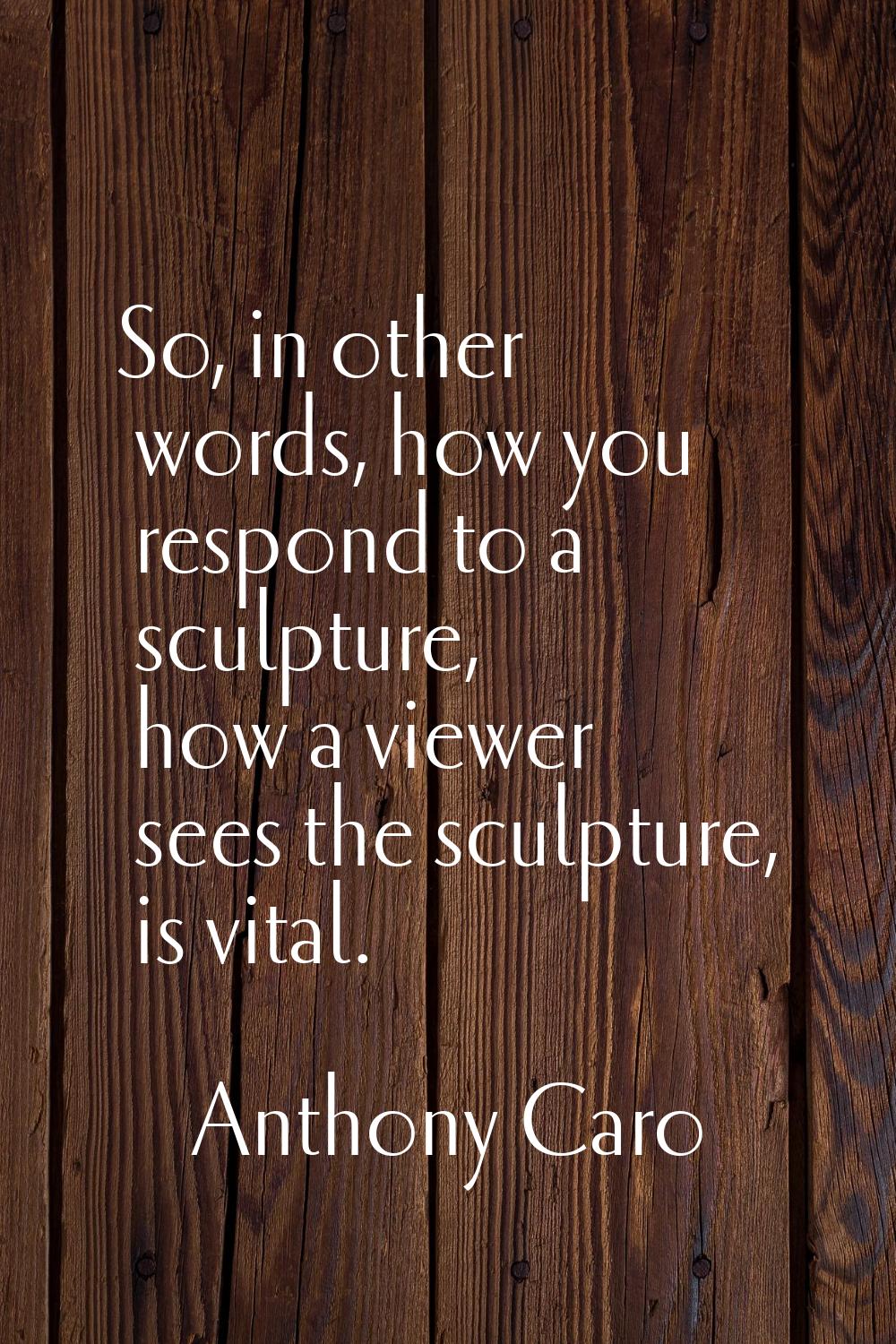 So, in other words, how you respond to a sculpture, how a viewer sees the sculpture, is vital.