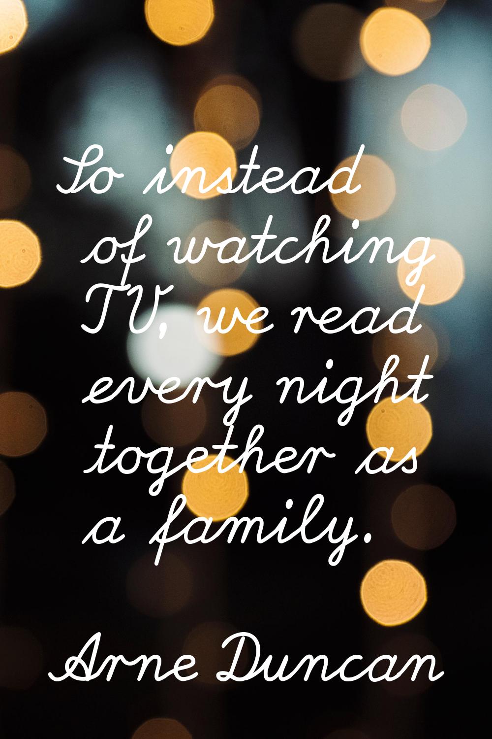 So instead of watching TV, we read every night together as a family.