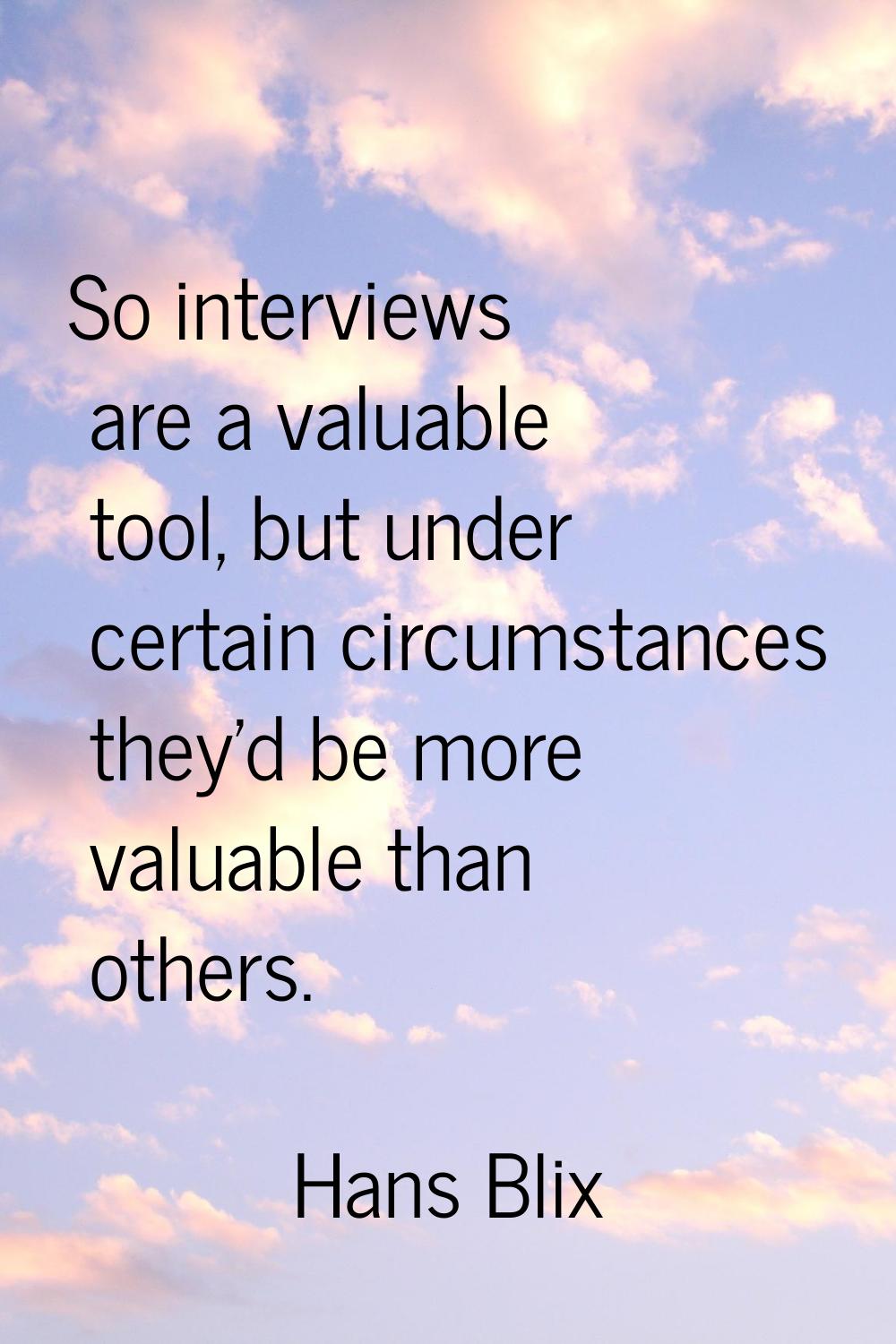 So interviews are a valuable tool, but under certain circumstances they'd be more valuable than oth