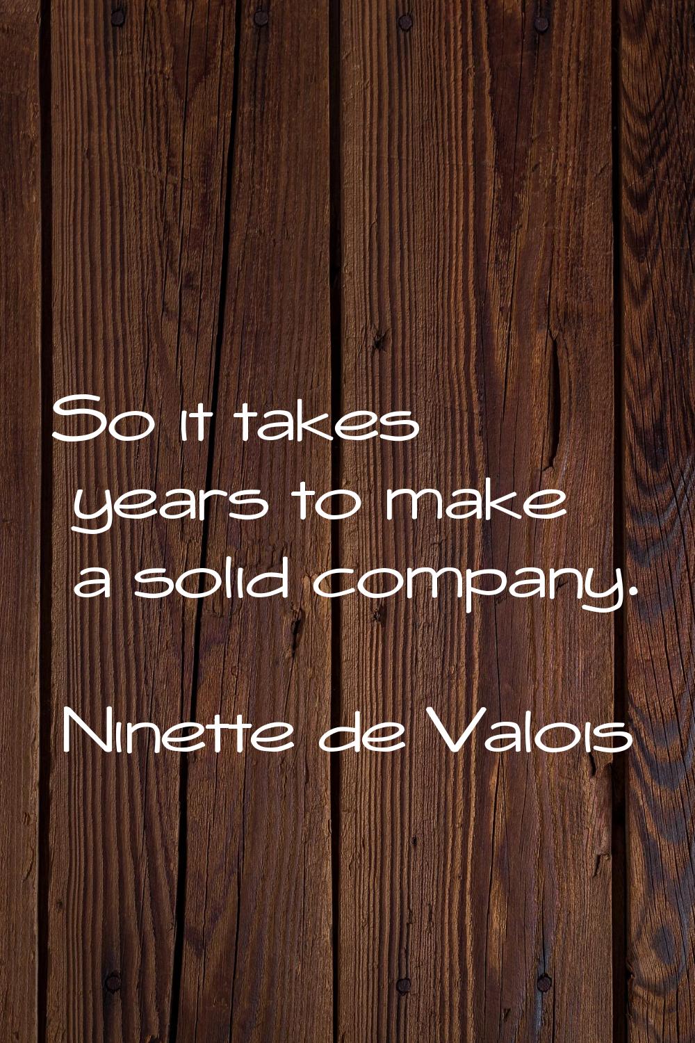 So it takes years to make a solid company.