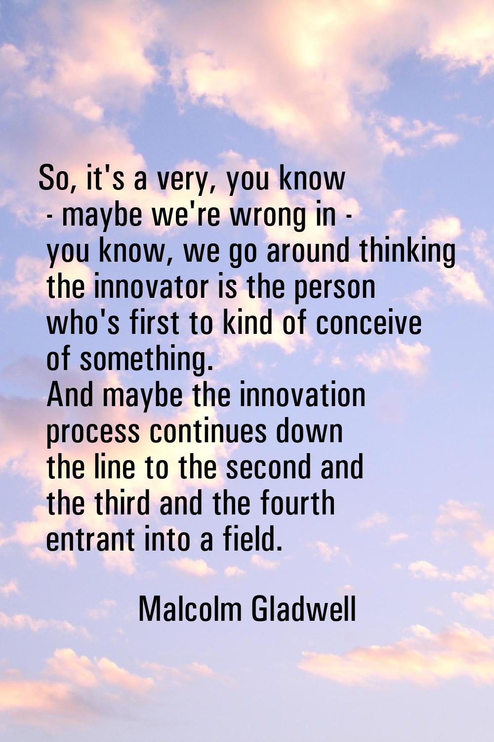 So, it's a very, you know - maybe we're wrong in - you know, we go around thinking the innovator is