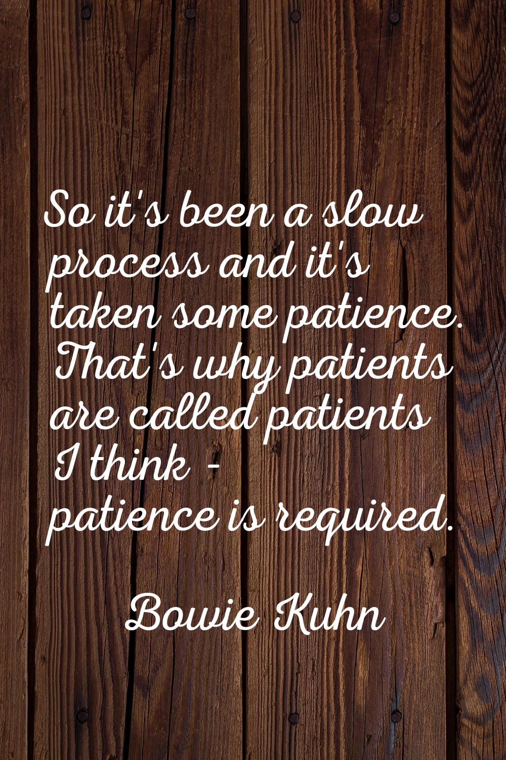 So it's been a slow process and it's taken some patience. That's why patients are called patients I