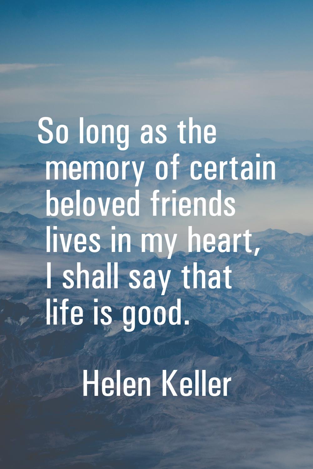 So long as the memory of certain beloved friends lives in my heart, I shall say that life is good.