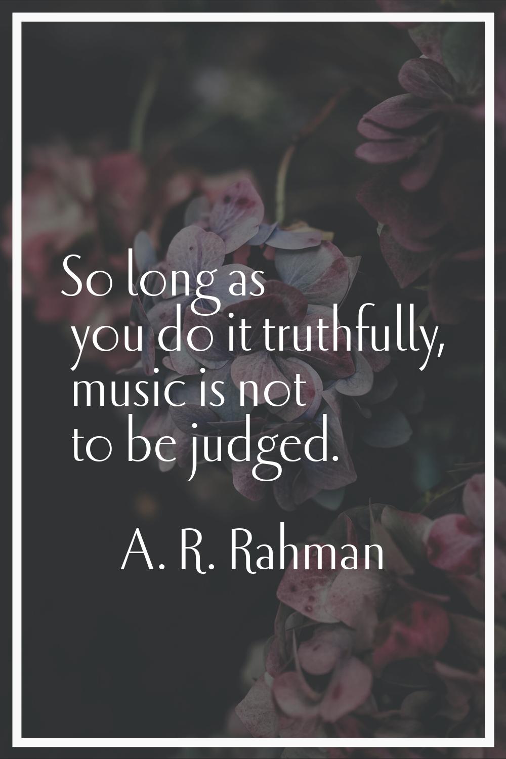 So long as you do it truthfully, music is not to be judged.