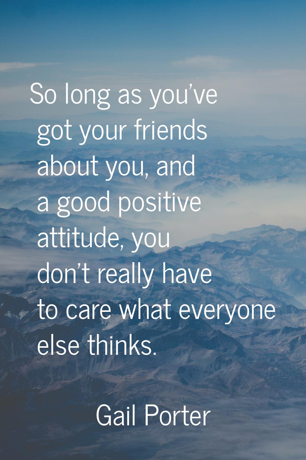 So long as you've got your friends about you, and a good positive attitude, you don't really have t