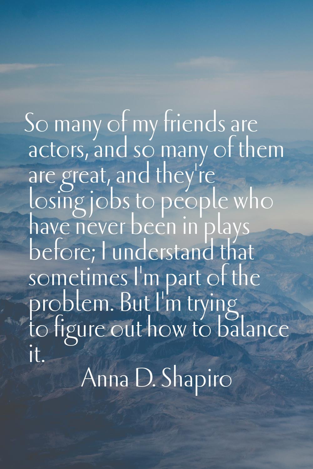 So many of my friends are actors, and so many of them are great, and they're losing jobs to people 