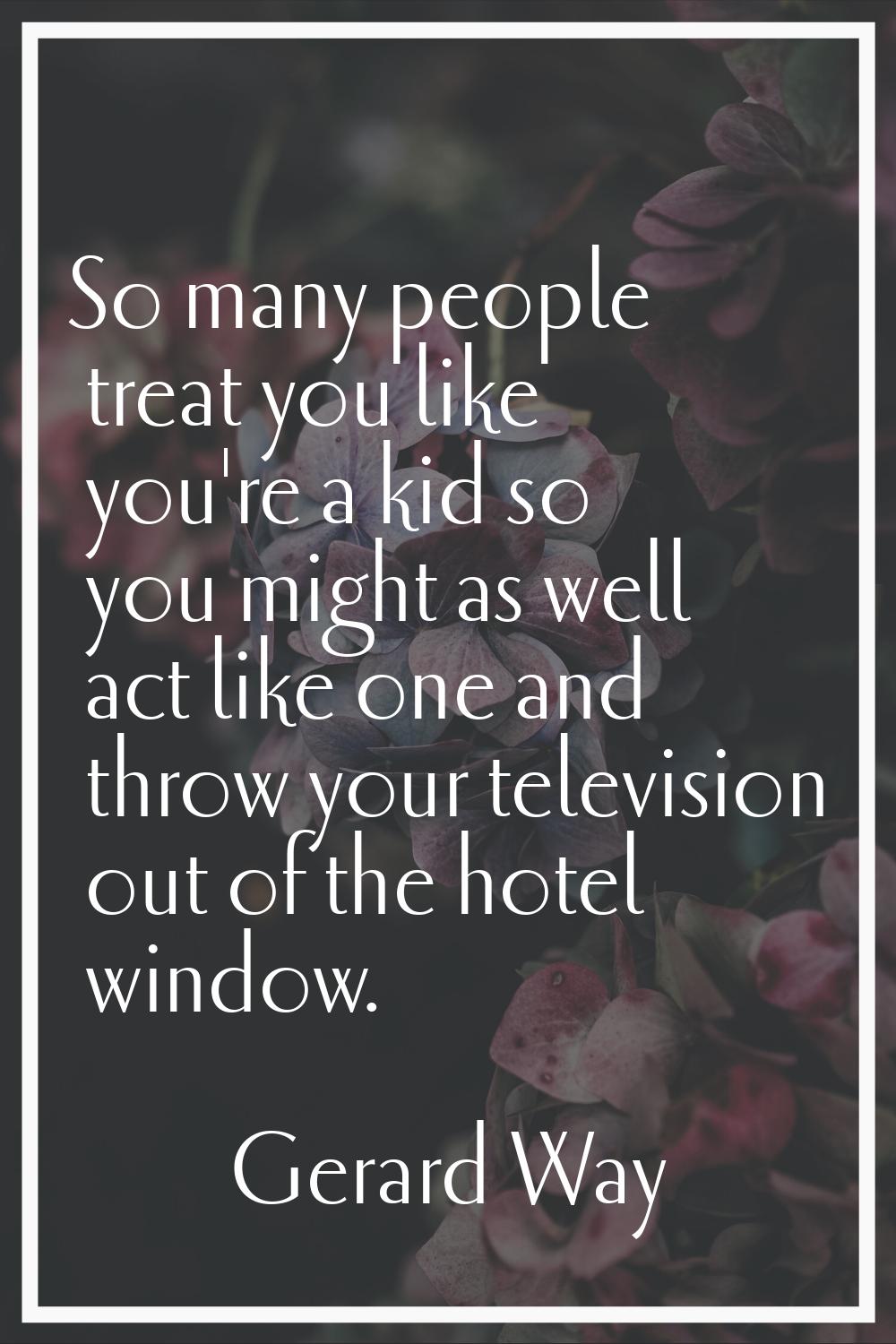 So many people treat you like you're a kid so you might as well act like one and throw your televis
