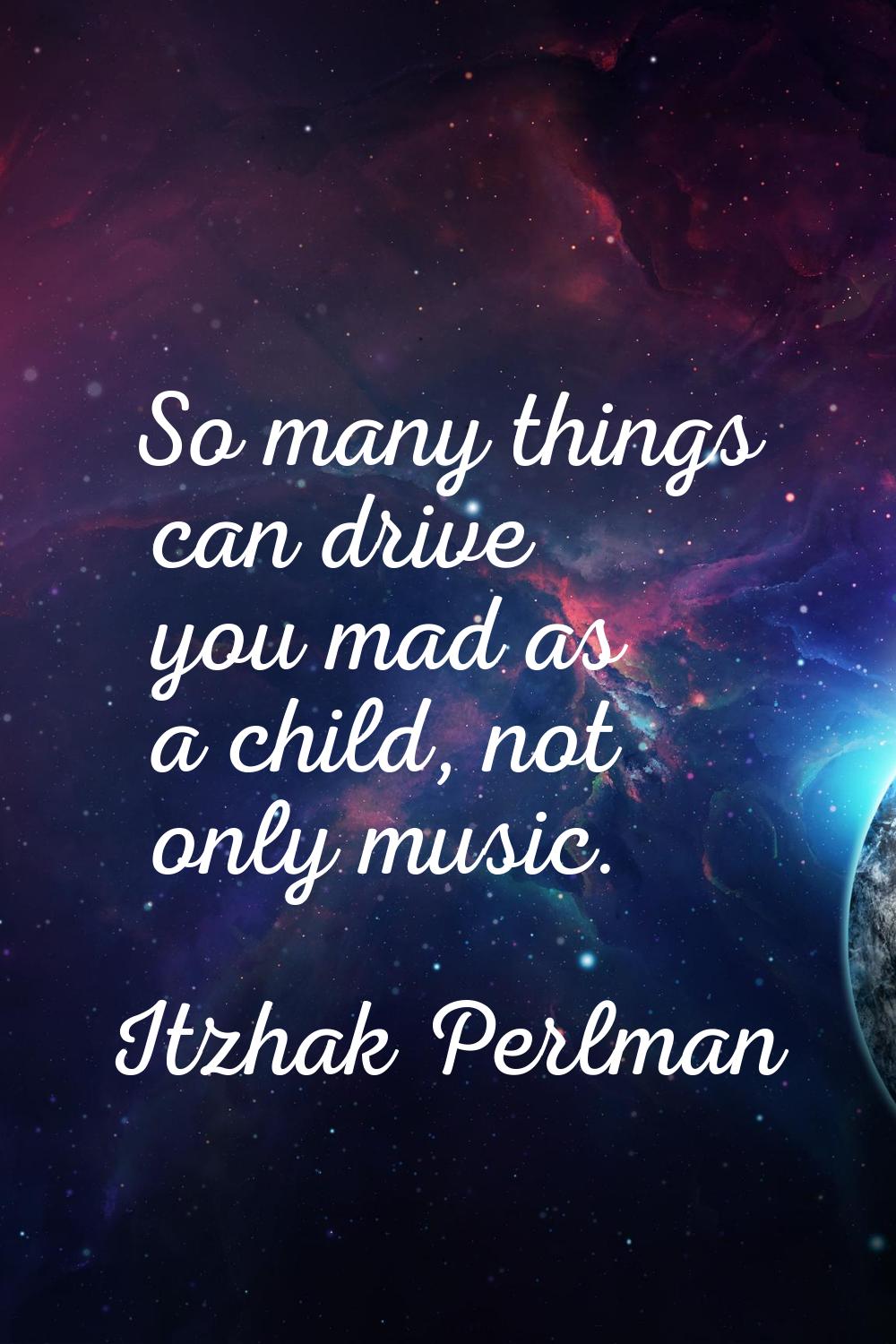 So many things can drive you mad as a child, not only music.