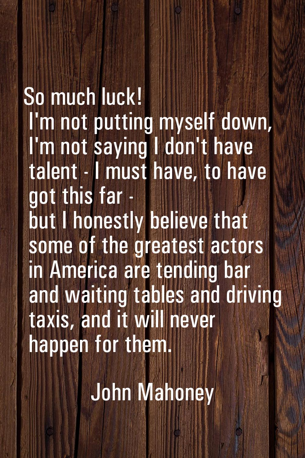So much luck! I'm not putting myself down, I'm not saying I don't have talent - I must have, to hav
